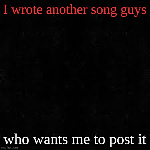 Black screen | I wrote another song guys; who wants me to post it | image tagged in black screen | made w/ Imgflip meme maker
