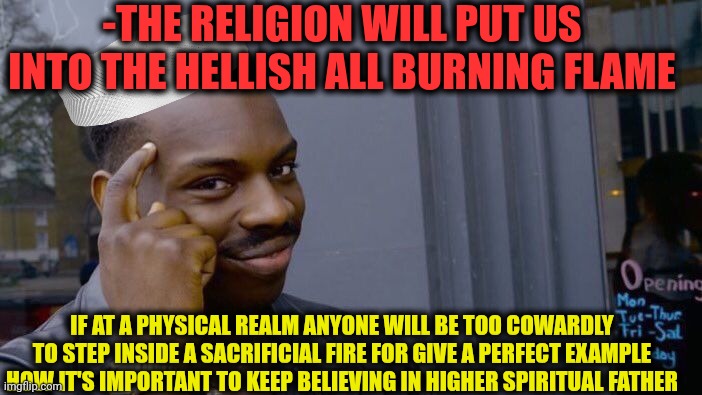 -Anyway the hurting flame. | -THE RELIGION WILL PUT US INTO THE HELLISH ALL BURNING FLAME; IF AT A PHYSICAL REALM ANYONE WILL BE TOO COWARDLY TO STEP INSIDE A SACRIFICIAL FIRE FOR GIVE A PERFECT EXAMPLE HOW IT'S IMPORTANT TO KEEP BELIEVING IN HIGHER SPIRITUAL FATHER | image tagged in memes,roll safe think about it,wings of fire,skipping steps,upgraded to perfection,i believe in supremacy | made w/ Imgflip meme maker