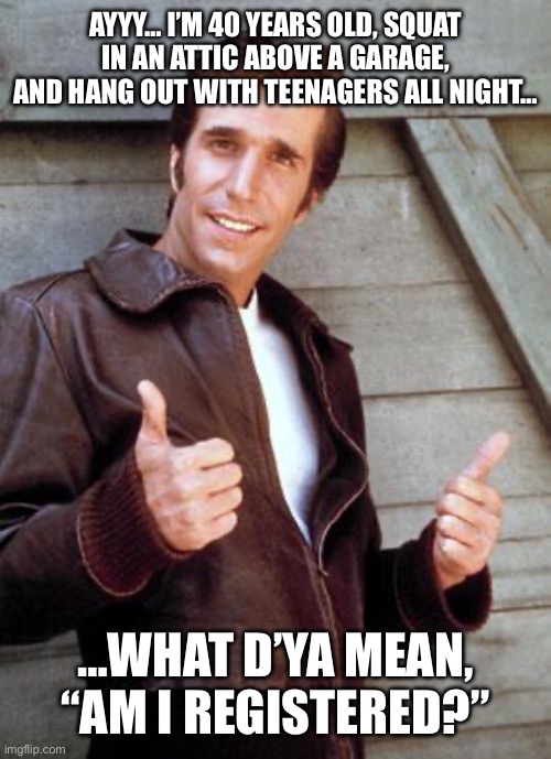 Happy Birthday Fonze | AYYY… I’M 40 YEARS OLD, SQUAT IN AN ATTIC ABOVE A GARAGE, AND HANG OUT WITH TEENAGERS ALL NIGHT…; …WHAT D’YA MEAN, “AM I REGISTERED?” | image tagged in happy birthday fonze | made w/ Imgflip meme maker