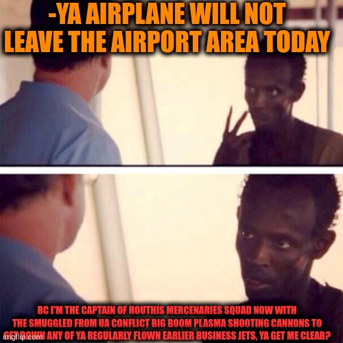 -The automatic aim. | -YA AIRPLANE WILL NOT LEAVE THE AIRPORT AREA TODAY; BC I'M THE CAPTAIN OF HOUTHIS MERCENARIES SQUAD NOW WITH THE SMUGGLED FROM UA CONFLICT BIG BOOM PLASMA SHOOTING CANNONS TO GET DOWN ANY OF YA REGULARLY FLOWN EARLIER BUSINESS JETS, YA GET ME CLEAR? | image tagged in memes,captain phillips - i'm the captain now,squad goals,russo-ukrainian war,airplane wrong week,israel jews | made w/ Imgflip meme maker