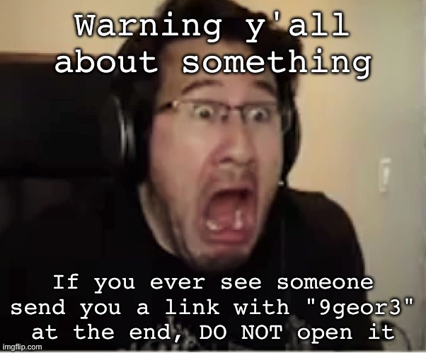 Horrified Markiplier | Warning y'all about something; If you ever see someone send you a link with "9geor3" at the end, DO NOT open it | image tagged in horrified markiplier,9geor3 | made w/ Imgflip meme maker