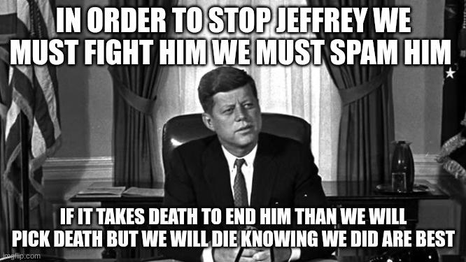 jfk | IN ORDER TO STOP JEFFREY WE MUST FIGHT HIM WE MUST SPAM HIM; IF IT TAKES DEATH TO END HIM THAN WE WILL PICK DEATH BUT WE WILL DIE KNOWING WE DID ARE BEST | image tagged in jfk | made w/ Imgflip meme maker