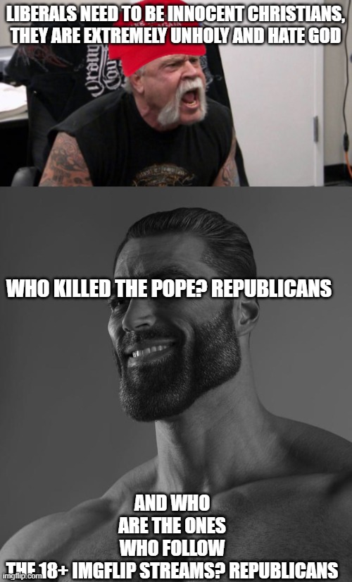 I've never been on those streams but I see what Republicans post :( | LIBERALS NEED TO BE INNOCENT CHRISTIANS, THEY ARE EXTREMELY UNHOLY AND HATE GOD; AND WHO ARE THE ONES WHO FOLLOW THE 18+ IMGFLIP STREAMS? REPUBLICANS; WHO KILLED THE POPE? REPUBLICANS | image tagged in maga idiot,sigma male,mad,magats | made w/ Imgflip meme maker