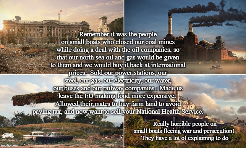 Death of a nation | Remember it was the people on small boats who closed our coal mines while doing a deal with the oil companies, so that our north sea oil and gas would be given to them and we would buy it back at international prices.  Sold our power stations, our steel, our gas, our electricity, our water, our buses and our railway companies.  Made us leave the EU making food more expensive.  Allowed their mates to buy farm land to avoid paying tax, and now want to sell your National Health Service. Really horrible people on small boats fleeing war and persecution!  They have a lot of explaining to do | image tagged in death of a nation | made w/ Imgflip meme maker
