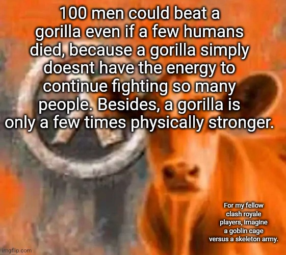 Calf-Life 1 | 100 men could beat a gorilla even if a few humans died, because a gorilla simply doesnt have the energy to continue fighting so many people. Besides, a gorilla is only a few times physically stronger. For my fellow clash royale players, imagine a goblin cage versus a skeleton army. | image tagged in calf-life 1 | made w/ Imgflip meme maker