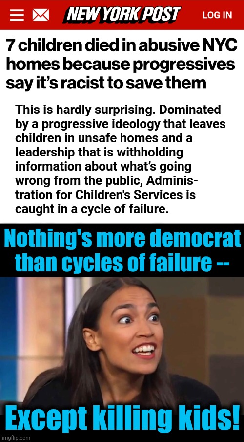 It's like retroactive abortion and stuff! | This is hardly surprising. Dominated
by a progressive ideology that leaves
children in unsafe homes and a
leadership that is withholding
information about what’s going
wrong from the public, Adminis-
tration for Children's Services is
caught in a cycle of failure. Nothing's more democrat
than cycles of failure --; Except killing kids! | image tagged in crazy aoc,memes,new york city,democrats,racist to save children,insanity | made w/ Imgflip meme maker