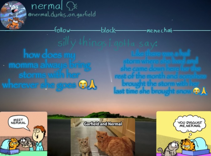 nermal :speak: | how does my momma always bring storms with her wherever she goes 😭🙏; Like there was a hail storm where she lived and she came down here for the rest of the month and somehow brought the storm with her
last time she brought snow 😭🙏 | image tagged in nermal speak | made w/ Imgflip meme maker