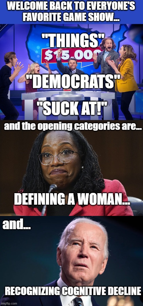 THINGS DEMOCRATS SUCK AT! | WELCOME BACK TO EVERYONE'S FAVORITE GAME SHOW... "THINGS"; "DEMOCRATS"; "SUCK AT!"; and the opening categories are... and... DEFINING A WOMAN... RECOGNIZING COGNITIVE DECLINE | made w/ Imgflip meme maker