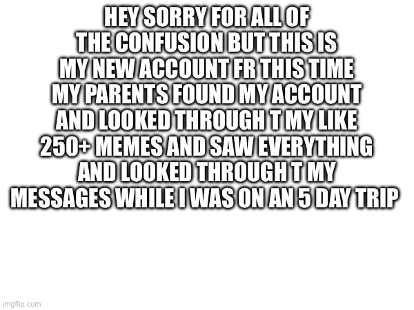 HEY SORRY FOR ALL OF THE CONFUSION BUT THIS IS MY NEW ACCOUNT FR THIS TIME MY PARENTS FOUND MY ACCOUNT AND LOOKED THROUGH T MY LIKE 250+ MEMES AND SAW EVERYTHING AND LOOKED THROUGH T MY MESSAGES WHILE I WAS ON AN 5 DAY TRIP | made w/ Imgflip meme maker