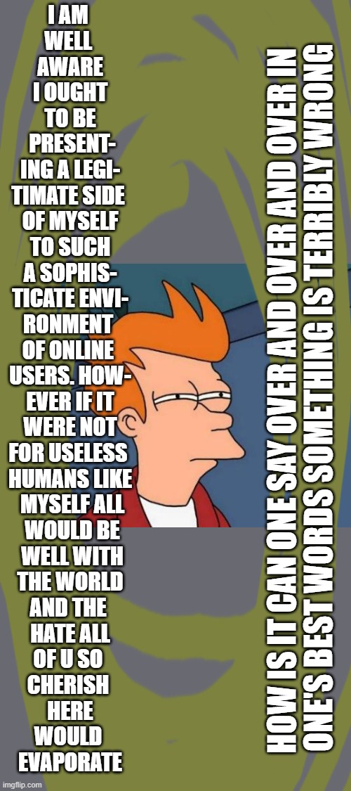 well till the next time i am inspired by the dis-inspirations of the math i do 'on the side' | I AM 
WELL 
AWARE
 I OUGHT 
TO BE
 PRESENT-
ING A LEGI-
TIMATE SIDE 
OF MYSELF
 TO SUCH 
A SOPHIS-
TICATE ENVI-
RONMENT 
OF ONLINE 
USERS. HOW-
EVER IF IT
 WERE NOT 
FOR USELESS 
HUMANS LIKE
 MYSELF ALL
 WOULD BE
 WELL WITH
THE WORLD
AND THE 
HATE ALL
OF U SO 
CHERISH 
HERE
WOULD 
EVAPORATE; HOW IS IT CAN ONE SAY OVER AND OVER AND OVER IN 
ONE'S BEST WORDS SOMETHING IS TERRIBLY WRONG | image tagged in memes,futurama fry | made w/ Imgflip meme maker