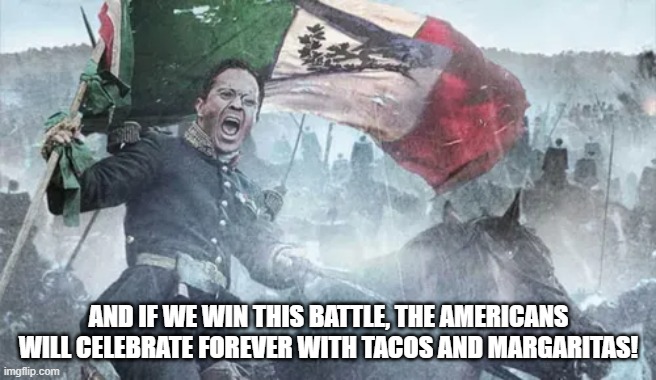 Cinco de Mayo, The Battle of Puebla | AND IF WE WIN THIS BATTLE, THE AMERICANS WILL CELEBRATE FOREVER WITH TACOS AND MARGARITAS! | image tagged in history,cinco de mayo | made w/ Imgflip meme maker