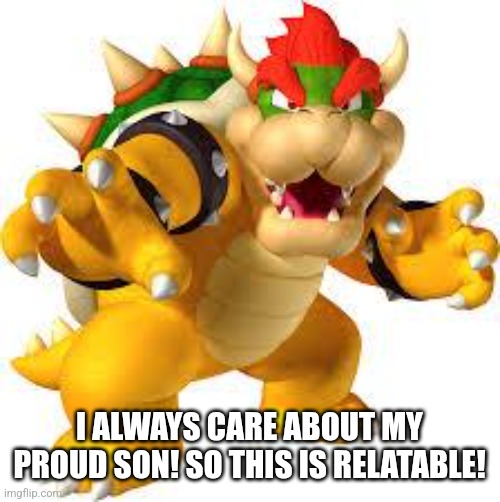 Bowser | I ALWAYS CARE ABOUT MY PROUD SON! SO THIS IS RELATABLE! | image tagged in bowser | made w/ Imgflip meme maker
