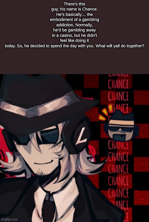 Basic rules apply. Romance is allowed. Knowledge about forsakem isn't required for this rp btw. | There’s this guy, his name is Chance. He’s basically… the embodiment of a gambling addiction. Normally, he’d be gambling away in a casino, but he didn’t feel like doing it today. So, he decided to spend the day with you. What will yall do together? | made w/ Imgflip meme maker