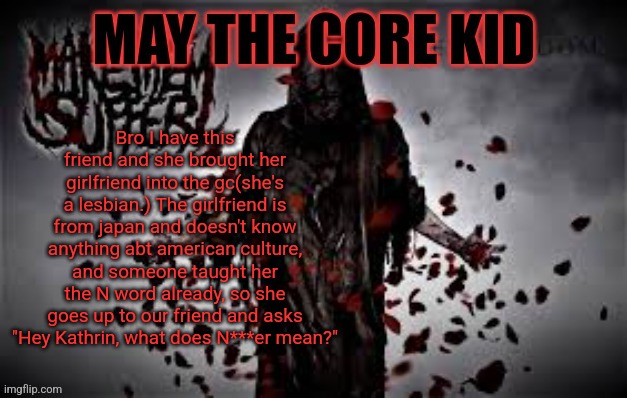 Maythecorekid temp | Bro I have this friend and she brought her girlfriend into the gc(she's a lesbian.) The girlfriend is from japan and doesn't know anything abt american culture, and someone taught her the N word already, so she goes up to our friend and asks "Hey Kathrin, what does N***er mean?" | image tagged in maythecorekid temp | made w/ Imgflip meme maker