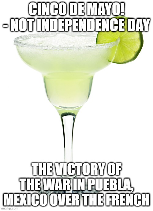 CInco de mayo | CINCO DE MAYO! - NOT INDEPENDENCE DAY; THE VICTORY OF THE WAR IN PUEBLA, MEXICO OVER THE FRENCH | image tagged in margarita | made w/ Imgflip meme maker