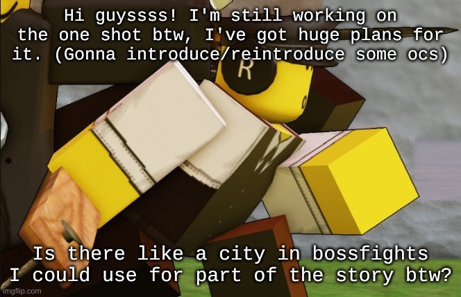 After this, I'm gonna try and refrain from making ocs (probably give some away idk) | Hi guyssss! I'm still working on the one shot btw, I've got huge plans for it. (Gonna introduce/reintroduce some ocs); Is there like a city in bossfights I could use for part of the story btw? | image tagged in my sillyyyy | made w/ Imgflip meme maker