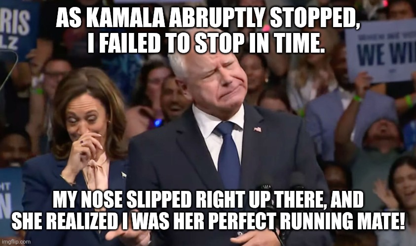 Tim Walz and Kamala Harris | AS KAMALA ABRUPTLY STOPPED, I FAILED TO STOP IN TIME. MY NOSE SLIPPED RIGHT UP THERE, AND SHE REALIZED I WAS HER PERFECT RUNNING MATE! | image tagged in tim walz and kamala harris | made w/ Imgflip meme maker
