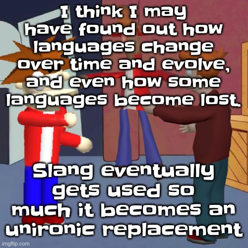 it's a slow, yet quick change | I think I may have found out how languages change over time and evolve, and even how some languages become lost. Slang eventually gets used so much it becomes an unironic replacement | image tagged in i don't know | made w/ Imgflip meme maker