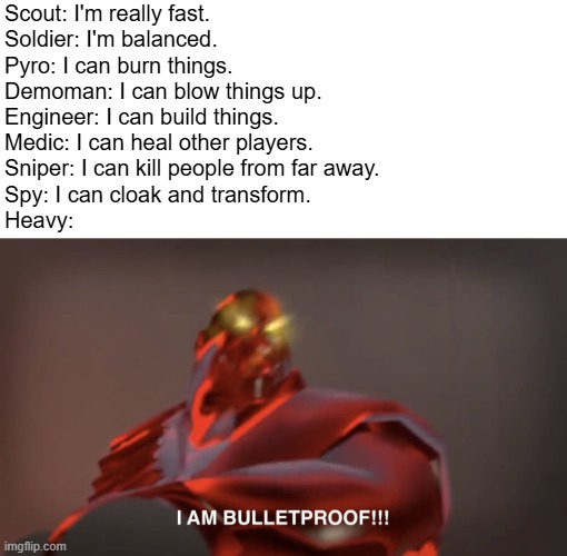 I AM BULLET PROOF!!!!!!!!! | Scout: I'm really fast.
Soldier: I'm balanced.
Pyro: I can burn things.
Demoman: I can blow things up.
Engineer: I can build things.
Medic: I can heal other players.
Sniper: I can kill people from far away.
Spy: I can cloak and transform.
Heavy: | image tagged in i am bulletproof | made w/ Imgflip meme maker