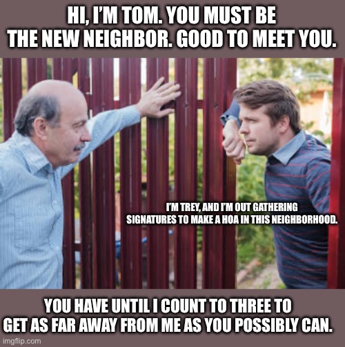 Say no to hoa | HI, I’M TOM. YOU MUST BE THE NEW NEIGHBOR. GOOD TO MEET YOU. I’M TREY, AND I’M OUT GATHERING SIGNATURES TO MAKE A HOA IN THIS NEIGHBORHOOD. YOU HAVE UNTIL I COUNT TO THREE TO GET AS FAR AWAY FROM ME AS YOU POSSIBLY CAN. | image tagged in new neighbor,hoa | made w/ Imgflip meme maker