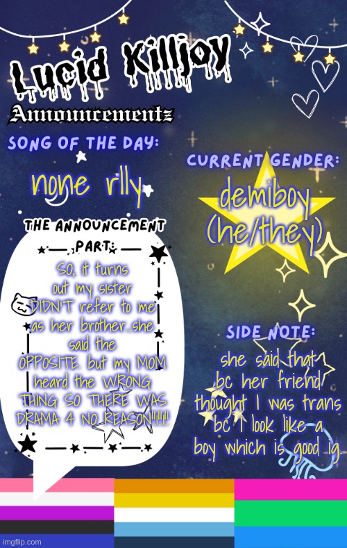 AAAA- | demiboy
(he/they); none rlly; SO, it turns out my sister DIDN'T refer to me as her brother...she said the OPPOSITE. but my MOM heard the WRONG THING SO THERE WAS DRAMA 4 NO REASON!!1!!1!! she said that bc her friend thought I was trans bc I look like a boy which is good ig. | image tagged in lucid's announcement temp | made w/ Imgflip meme maker