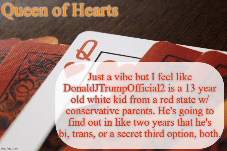 Speaking from experience. A friend of mine WAS that 13 year old grade A hater before she found out she was trans | Just a vibe but I feel like DonaldJTrumpOfficial2 is a 13 year old white kid from a red state w/ conservative parents. He's going to find out in like two years that he's bi, trans, or a secret third option, both. | image tagged in queen of hearts announcement | made w/ Imgflip meme maker