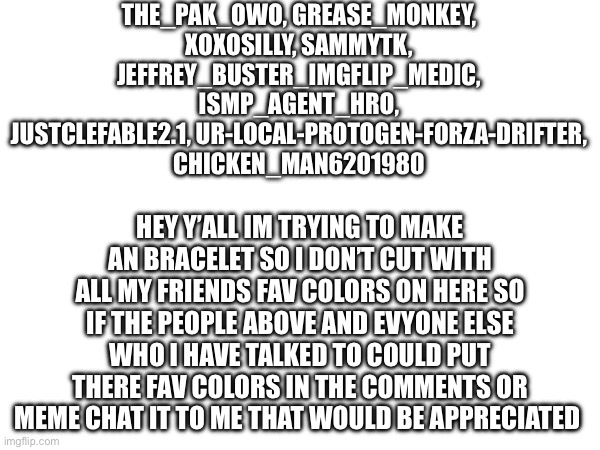 THE_PAK_OWO, GREASE_MONKEY, XOXOSILLY, SAMMYTK, JEFFREY_BUSTER_IMGFLIP_MEDIC, ISMP_AGENT_HRO, JUSTCLEFABLE2.1, UR-LOCAL-PROTOGEN-FORZA-DRIFTER, CHICKEN_MAN6201980; HEY Y’ALL IM TRYING TO MAKE AN BRACELET SO I DON’T CUT WITH ALL MY FRIENDS FAV COLORS ON HERE SO IF THE PEOPLE ABOVE AND EVYONE ELSE WHO I HAVE TALKED TO COULD PUT THERE FAV COLORS IN THE COMMENTS OR MEME CHAT IT TO ME THAT WOULD BE APPRECIATED | made w/ Imgflip meme maker