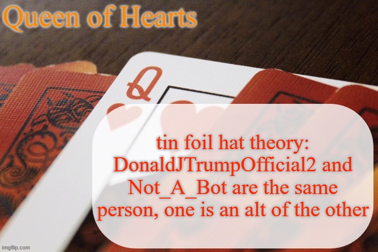 they keep commenting on the same image and both have L takes. Plus, they're both unfunny and give edgy 13 y/o boy vibes | tin foil hat theory: DonaldJTrumpOfficial2 and Not_A_Bot are the same person, one is an alt of the other | image tagged in queen of hearts announcement | made w/ Imgflip meme maker