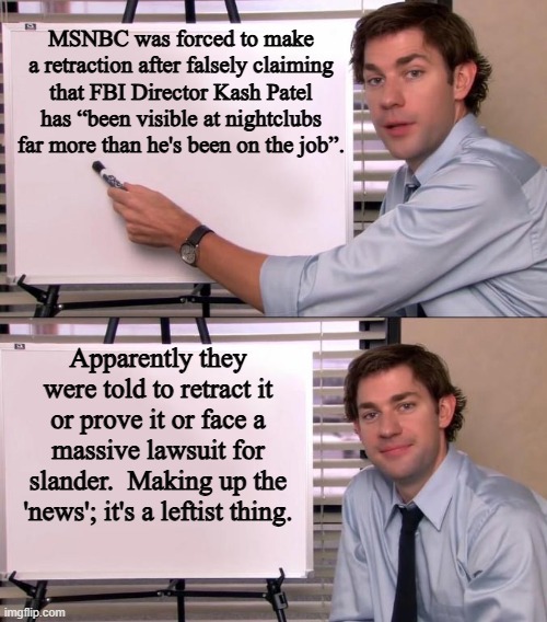 All the fake news that's unfit to deliver.  It's the leftist way. | MSNBC was forced to make a retraction after falsely claiming that FBI Director Kash Patel has “been visible at nightclubs far more than he's been on the job”. Apparently they were told to retract it or prove it or face a massive lawsuit for slander.  Making up the 'news'; it's a leftist thing. | image tagged in jim halpert explains | made w/ Imgflip meme maker
