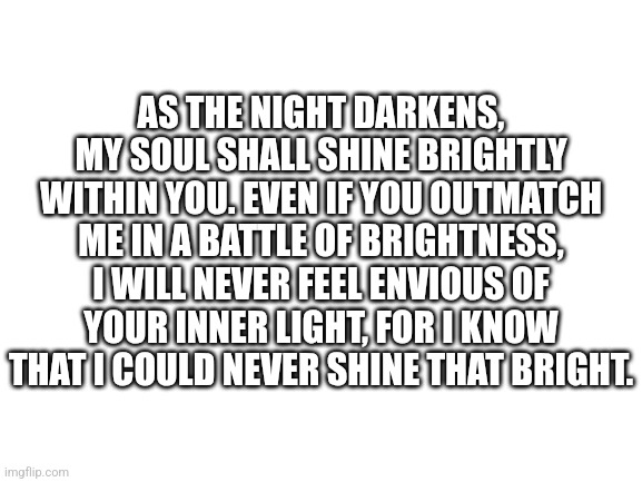 Lil quote i made | AS THE NIGHT DARKENS, MY SOUL SHALL SHINE BRIGHTLY WITHIN YOU. EVEN IF YOU OUTMATCH ME IN A BATTLE OF BRIGHTNESS, I WILL NEVER FEEL ENVIOUS OF YOUR INNER LIGHT, FOR I KNOW THAT I COULD NEVER SHINE THAT BRIGHT. | image tagged in blank white template | made w/ Imgflip meme maker