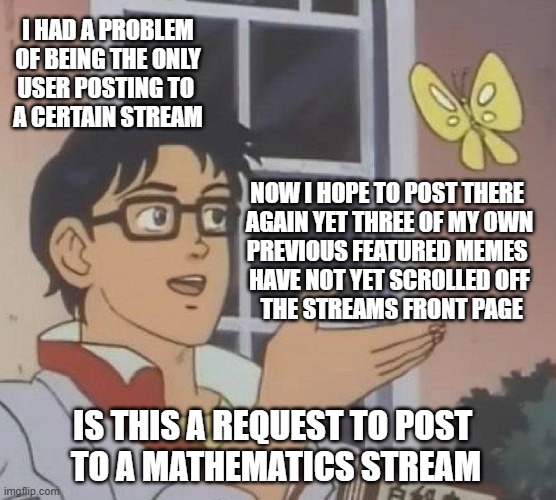 odd request for help | I HAD A PROBLEM
 OF BEING THE ONLY 
USER POSTING TO 
A CERTAIN STREAM; NOW I HOPE TO POST THERE 
AGAIN YET THREE OF MY OWN
PREVIOUS FEATURED MEMES 
HAVE NOT YET SCROLLED OFF
 THE STREAMS FRONT PAGE; IS THIS A REQUEST TO POST 
TO A MATHEMATICS STREAM | image tagged in memes,is this a pigeon,save the world | made w/ Imgflip meme maker