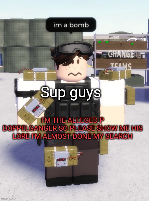 im a bomb | Sup guys; I'M THE ALLEGED P DOPPELGANGER SO PLEASE SHOW ME HIS LORE I'M ALMOST DONE MY SEARCH | image tagged in im a bomb | made w/ Imgflip meme maker