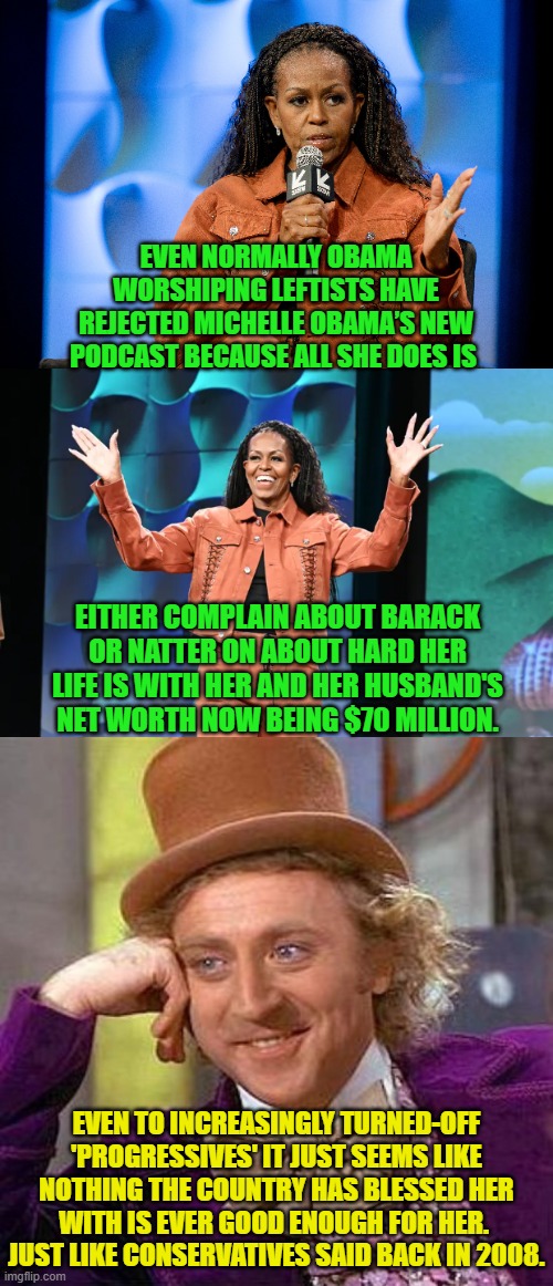 Hey leftists do you EVER get tired of having been wrong about everything? | EVEN NORMALLY OBAMA WORSHIPING LEFTISTS HAVE REJECTED MICHELLE OBAMA’S NEW PODCAST BECAUSE ALL SHE DOES IS; EITHER COMPLAIN ABOUT BARACK OR NATTER ON ABOUT HARD HER LIFE IS WITH HER AND HER HUSBAND'S NET WORTH NOW BEING $70 MILLION. EVEN TO INCREASINGLY TURNED-OFF 'PROGRESSIVES' IT JUST SEEMS LIKE NOTHING THE COUNTRY HAS BLESSED HER WITH IS EVER GOOD ENOUGH FOR HER.  JUST LIKE CONSERVATIVES SAID BACK IN 2008. | image tagged in yep | made w/ Imgflip meme maker