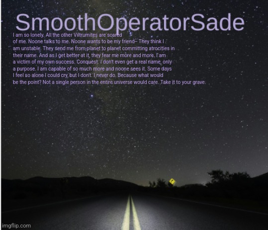 SmoothSade | I am so lonely. All the other Viltrumites are scared of me. Noone talks to me. Noone wants to be my friend-- They think I am unstable. They send me from planet to planet committing atrocities in their name. And as I get better at it, they fear me more and more. I am a victim of my own success. Conquest. I don't even get a real name, only a purpose. I am capable of so much more and noone sees it. Some days I feel so alone I could cry, but I don't. I never do. Because what would be the point? Not a single person in the entire universe would care. Take it to your grave. | image tagged in smoothsade | made w/ Imgflip meme maker