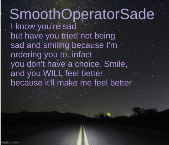 SmoothSade | I know you're sad but have you tried not being sad and smiling because I'm ordering you to. infact you don't have a choice. Smile, and you WILL feel better because it'll make me feel better | image tagged in smoothsade | made w/ Imgflip meme maker