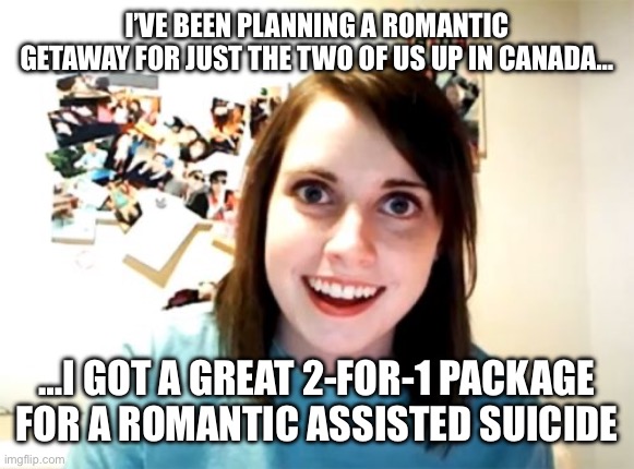 Overly Attached Girlfriend | I’VE BEEN PLANNING A ROMANTIC GETAWAY FOR JUST THE TWO OF US UP IN CANADA…; …I GOT A GREAT 2-FOR-1 PACKAGE FOR A ROMANTIC ASSISTED SUICIDE | image tagged in memes,overly attached girlfriend | made w/ Imgflip meme maker