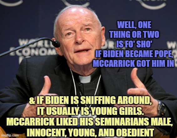 McCarrick | WELL, ONE THING OR TWO
IS FO' SHO'
IF BIDEN BECAME POPE,
MCCARRICK GOT HIM IN & IF BIDEN IS SNIFFING AROUND,
IT USUALLY IS YOUNG GIRLS.
MCCA | image tagged in mccarrick | made w/ Imgflip meme maker
