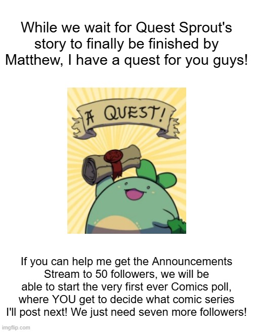 The links to the stream, the rules for the Poll, and hints at the comics chosen for it, are in the comments! | While we wait for Quest Sprout's story to finally be finished by Matthew, I have a quest for you guys! If you can help me get the Announcements Stream to 50 followers, we will be able to start the very first ever Comics poll, where YOU get to decide what comic series I'll post next! We just need seven more followers! | made w/ Imgflip meme maker