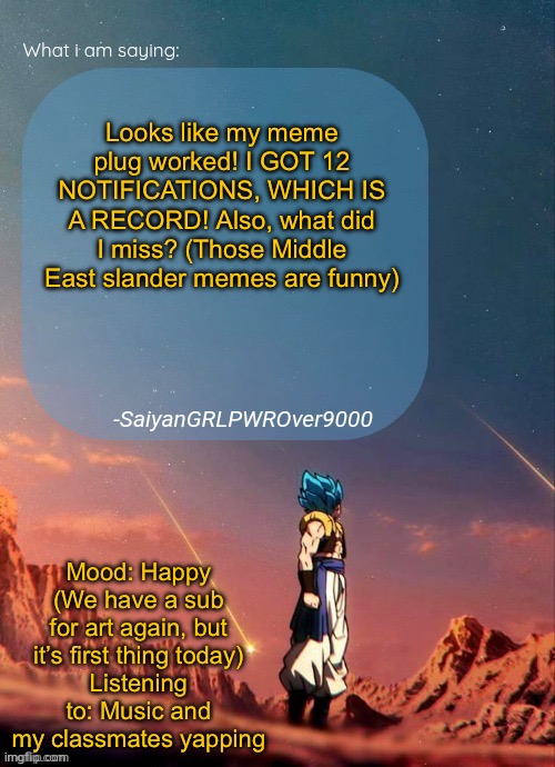 THANK YOU ALL FOR HELPING ME REACH THE FRONT PAGE! I’M SO HAPPY! | Looks like my meme plug worked! I GOT 12 NOTIFICATIONS, WHICH IS A RECORD! Also, what did I miss? (Those Middle East slander memes are funny); Mood: Happy (We have a sub for art again, but it’s first thing today)
Listening to: Music and my classmates yapping | image tagged in sayiangrlpwrover9000's new announcement page | made w/ Imgflip meme maker