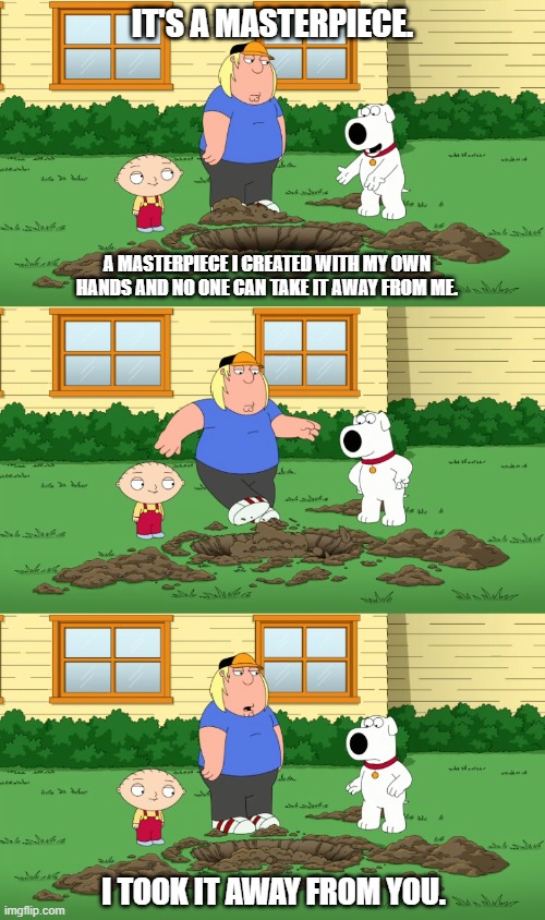 Brian's Hole | IT'S A MASTERPIECE. A MASTERPIECE I CREATED WITH MY OWN HANDS AND NO ONE CAN TAKE IT AWAY FROM ME. I TOOK IT AWAY FROM YOU. | image tagged in family guy,brian griffin,chris giffin,stewie griffin | made w/ Imgflip meme maker