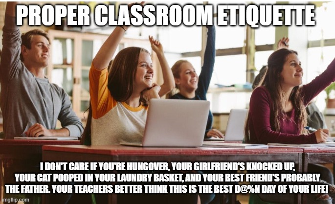Classroom Etiquette | PROPER CLASSROOM ETIQUETTE; I DON'T CARE IF YOU'RE HUNGOVER, YOUR GIRLFRIEND'S KNOCKED UP, YOUR CAT POOPED IN YOUR LAUNDRY BASKET, AND YOUR BEST FRIEND'S PROBABLY THE FATHER. YOUR TEACHERS BETTER THINK THIS IS THE BEST D@%N DAY OF YOUR LIFE! | image tagged in teacher's pet,funny memes | made w/ Imgflip meme maker