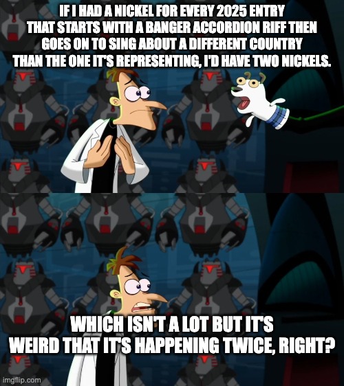 if i had a nickel for everytime | IF I HAD A NICKEL FOR EVERY 2025 ENTRY THAT STARTS WITH A BANGER ACCORDION RIFF THEN GOES ON TO SING ABOUT A DIFFERENT COUNTRY THAN THE ONE IT'S REPRESENTING, I'D HAVE TWO NICKELS. WHICH ISN'T A LOT BUT IT'S WEIRD THAT IT'S HAPPENING TWICE, RIGHT? | image tagged in if i had a nickel for everytime | made w/ Imgflip meme maker