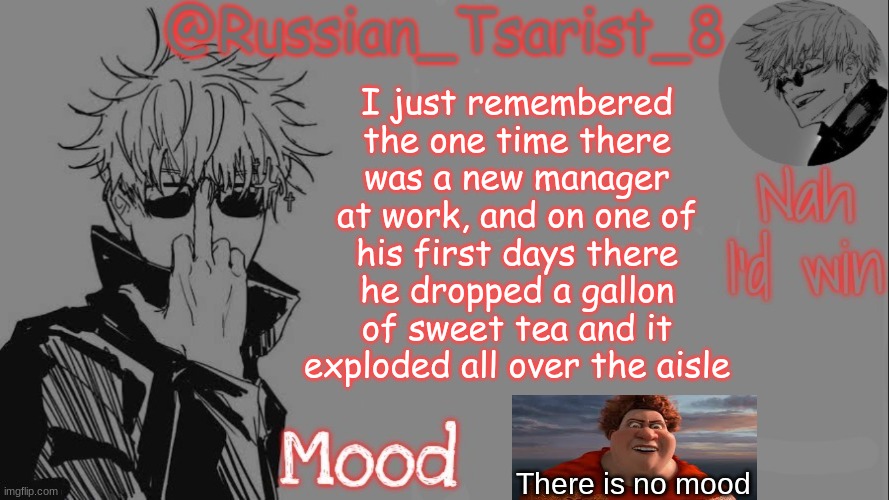 Russian_Tsarist_8 announcement temp (Thanks, Gojo-Satoru) | I just remembered the one time there was a new manager at work, and on one of his first days there he dropped a gallon of sweet tea and it exploded all over the aisle; There is no mood | image tagged in russian_tsarist_8 announcement temp thanks gojo-satoru | made w/ Imgflip meme maker
