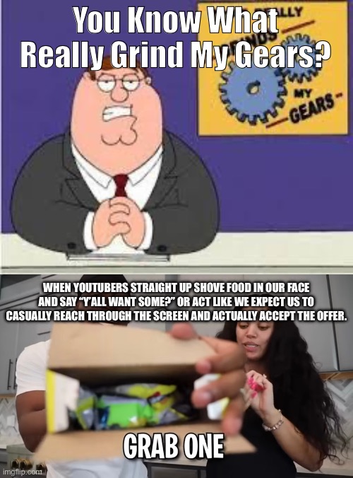 Do These Mother Fluffers Think We Have Wonka Vision Or Something??? | You Know What Really Grind My Gears? WHEN YOUTUBERS STRAIGHT UP SHOVE FOOD IN OUR FACE AND SAY “Y’ALL WANT SOME?” OR ACT LIKE WE EXPECT US TO CASUALLY REACH THROUGH THE SCREEN AND ACTUALLY ACCEPT THE OFFER. | image tagged in you know what really grinds my gears | made w/ Imgflip meme maker