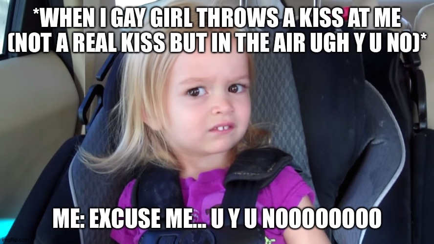 Just like him ..... Y U no | *WHEN I GAY GIRL THROWS A KISS AT ME (NOT A REAL KISS BUT IN THE AIR UGH Y U NO)*; ME: EXCUSE ME... U Y U NOOOOOOOO | image tagged in girl in car seat,kiss,disgusting,dw sign won't stop me because i can't read | made w/ Imgflip meme maker