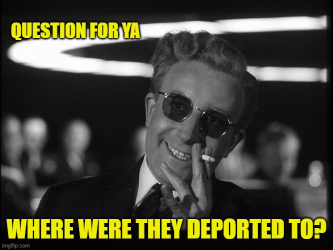 Dr. Strangelove | QUESTION FOR YA WHERE WERE THEY DEPORTED TO? | image tagged in dr strangelove | made w/ Imgflip meme maker