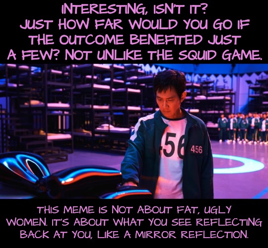 INTERESTING, ISN'T IT? JUST HOW FAR WOULD YOU GO IF THE OUTCOME BENEFITED JUST A FEW? NOT UNLIKE THE SQUID GAME. THIS MEME IS NOT ABOUT FAT, | made w/ Imgflip meme maker