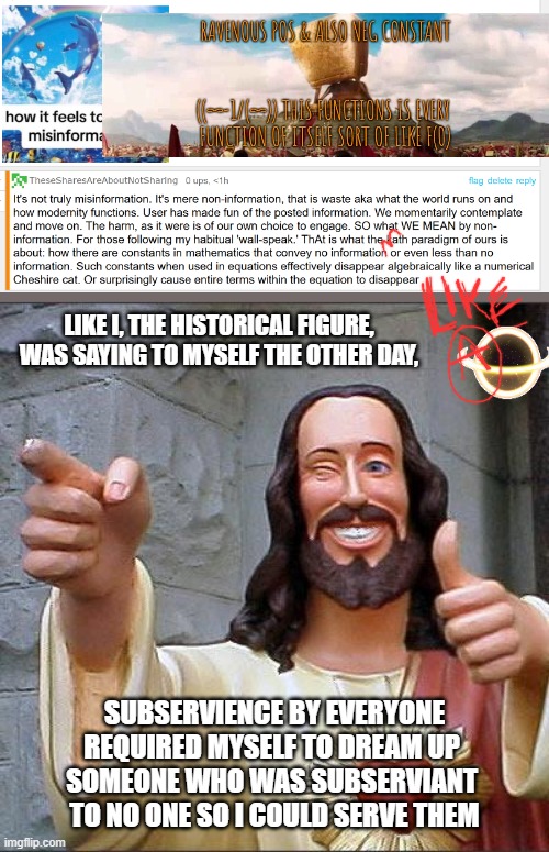 all goof, I mean good...God??? | LIKE I, THE HISTORICAL FIGURE, WAS SAYING TO MYSELF THE OTHER DAY, SUBSERVIENCE BY EVERYONE
REQUIRED MYSELF TO DREAM UP 
SOMEONE WHO WAS SUBSERVIANT 
TO NO ONE SO I COULD SERVE THEM | image tagged in memes,buddy christ,mathematics for the reset,actually said,the karma of the ac was just that no one wanted a do over,the last 1 | made w/ Imgflip meme maker