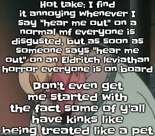 0.2 seconds no za | Hot take: I find it annoying whenever I say "hear me out" on a normal mf everyone is disgusted, but as soon as someone says "hear me out" on an Eldritch leviathan horror everyone is on board; Don't even get me started with the fact some of y'all have kinks like being treated like a pet | image tagged in 0 2 seconds no za | made w/ Imgflip meme maker
