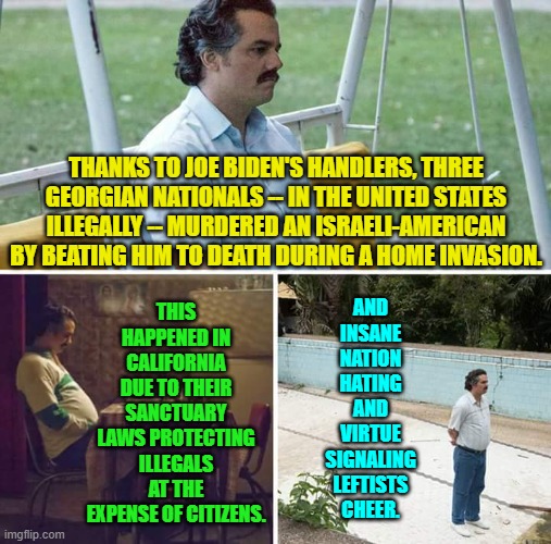 Go ahead leftists; keep digging that political hole deeper and deeper. | AND INSANE NATION HATING AND VIRTUE SIGNALING LEFTISTS CHEER. THIS HAPPENED IN CALIFORNIA DUE TO THEIR SANCTUARY LAWS PROTECTING ILLEGALS AT THE EXPENSE OF CITIZENS. THANKS TO JOE BIDEN'S HANDLERS, THREE GEORGIAN NATIONALS -- IN THE UNITED STATES ILLEGALLY -- MURDERED AN ISRAELI-AMERICAN BY BEATING HIM TO DEATH DURING A HOME INVASION. | image tagged in sad pablo escobar | made w/ Imgflip meme maker
